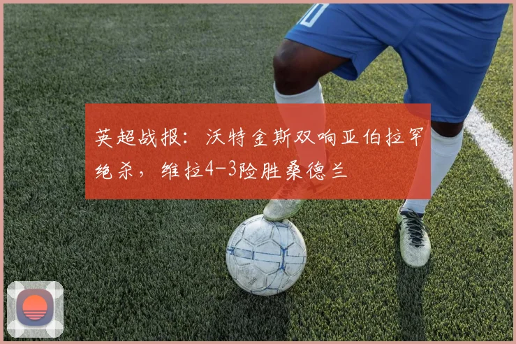 英超战报：沃特金斯双响亚伯拉罕绝杀，维拉4-3险胜桑德兰