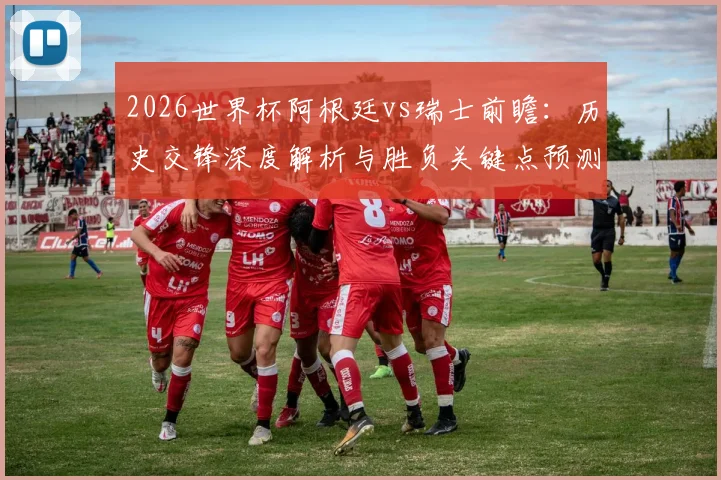2026世界杯阿根廷vs瑞士前瞻：历史交锋深度解析与胜负关键点预测