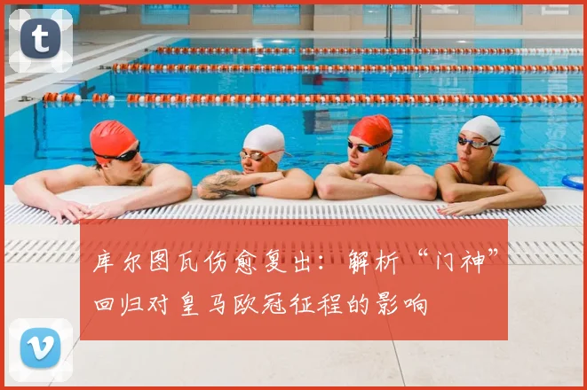 库尔图瓦伤愈复出：解析“门神”回归对皇马欧冠征程的影响