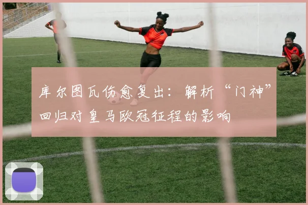 库尔图瓦伤愈复出:解析“门神”回归对皇马欧冠征程的影响