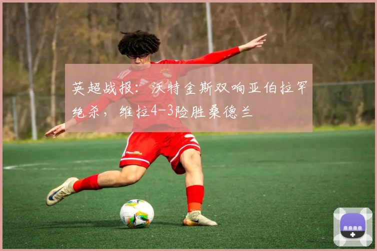 英超战报：沃特金斯双响亚伯拉罕绝杀，维拉4-3险胜桑德兰