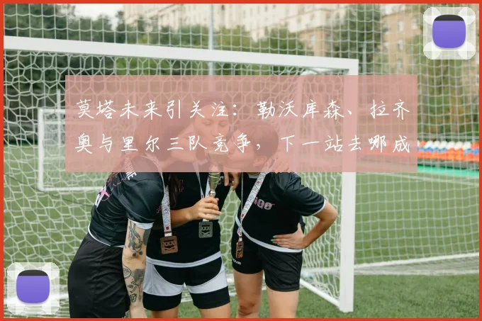 莫塔未来引关注:勒沃库森、拉齐奥与里尔三队竞争,下一站去哪成焦点