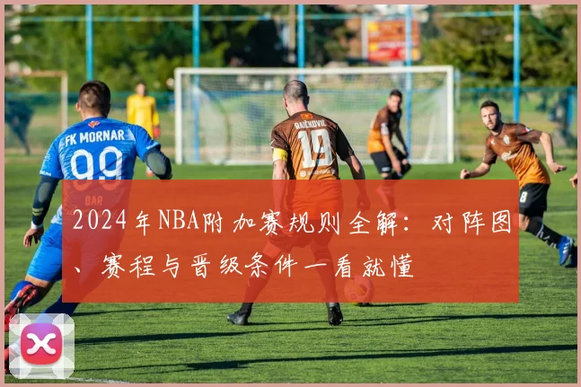 2024年NBA附加赛规则全解：对阵图、赛程与晋级条件一看就懂