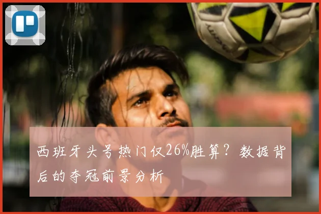 西班牙头号热门仅26%胜算?数据背后的夺冠前景分析