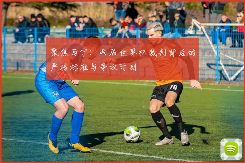 聚焦马宁:两届世界杯裁判背后的严格标准与争议时刻